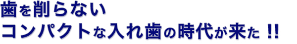 歯を削らない コンパクトな入れ歯の時代が来た！!